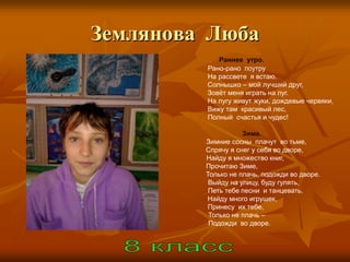 Землянова Люба
            Раннее утро.
         Рано-рано поутру
         На рассвете я встаю.
         Солнышко – мой лучший друг,
         Зовѐт меня играть на луг.
         На лугу живут жуки, дождевые червяки,
         Вижу там красивый лес,
         Полный счастья и чудес!

                    Зима.
         Зимние сосны плачут во тьме,
         Спрячу я снег у себя во дворе,
         Найду я множество книг,
         Прочитаю Зиме,
         Только не плачь, подожди во дворе.
          Выйду на улицу, буду гулять,
          Петь тебе песни и танцевать.
         Найду много игрушек,
         Принесу их тебе,
          Только не плачь –
          Подожди во дворе.
 