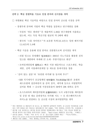 CEO Information 801호


     전략 2: 핵심 경쟁력을 기초로 인접 분야의 신시장을 개척


     □ 차별화된 핵심 기술력을 바탕으로 인접 분야의 글로벌 시장을 공략

      - 경쟁우위 분야에 기업의 핵심 역량을 집중하고 연구개발을 강화

        ㆍ독일의 '히든 챔피언'7)은 매출액의 5.9%를 연구개발에 지출하고
         있는데, 이는 독일 혁신기업 평균의 약 2배에 해당

        ㆍ한국의 '스몰 자이언츠'8)가 보유한 특허(16.4건)는 일반 벤처기업
         (2.8건)의 5.8배

      - 핵심 기술을 응용해 인접 분야로 진출함으로써 신시장을 개척

        ㆍ리필 잉크로 유명했던 잉크테크는 2005년 나노기술을 활용한 전자
         잉크를 개발하여 차세대 IT 소재·부품기업으로 변신9)

        ㆍ모바일게임업체 컴투스는 빠른 시장 대응력으로 스포츠게임, 학습
         게임, 전략 시뮬레이션게임 등 새로운 틈새시장을 창출

      - '깊이 있는 집중'과 '유연한 다각화'를 동시에 추구10)

        ㆍB2B 식기세척기 공급업체인 빈터할터 가스트로놈(獨)은 호텔과
         레스토랑에 집중하면서 물 준비 장치, 세척제 등으로 사업영역의
         깊이를 확대 → 글로벌 시장점유율이 5%에서 20% 내외로 증가

        ㆍ오스트리아의 케이블카업체 도펠마이어는 도시 교통수단용 케이블카
         및 공장 내 재료 운반장치로 다각화 시도 → 美 라스베이거스의
         카지노를 연결하는 등 글로벌 시장의 新사업영역을 개척

7)
    히든 챔피언은 ① 대중들이 잘 모르고, ② 매출액이 40억달러 이하며, ③ 글로벌 시장점유율 1~3위
    또는 지역 점유율 1위 기업으로 정의(헤르만 지몬 (2008).『히든 챔피언』(이미옥 역). 흐름출판.)
8)
    한국형 스몰 자이언츠는 대기업 중심의 열악한 경영환경에도 불구하고 '지속 가능한 경쟁력'을
    획득한 한국의 강소기업을 의미(이장우 (2010). 『Small Giants 대한민국 강소기업』. 미래인.)
9)
    전민정 (2010). "이제는 '작은 것'이 '큰 것' 강소기업이 경제의 허리." 『이코노믹리뷰』.
    <http://er.asiae.co.kr/erview.htm?idxno=2010091602105610169>
10)
    헤르만 지몬 (2008). 『히든 챔피언』(이미옥 역). 흐름출판.
                                                        삼성경제연구소 7
 