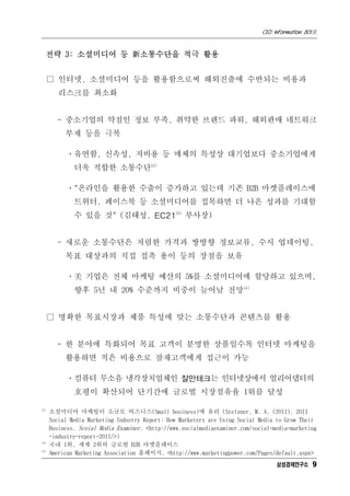 CEO Information 801호


  전략 3: 소셜미디어 등 新소통수단을 적극 활용


      □ 인터넷, 소셜미디어 등을 활용함으로써 해외진출에 수반되는 비용과
         리스크를 최소화


        - 중소기업의 약점인 정보 부족, 취약한 브랜드 파워, 해외판매 네트워크
           부재 등을 극복

           ㆍ유연함, 신속성, 저비용 등 매체의 특성상 대기업보다 중소기업에게
              더욱 적합한 소통수단12)

           ㆍ"온라인을 활용한 수출이 증가하고 있는데 기존 B2B 마켓플레이스에
              트위터, 페이스북 등 소셜미디어를 접목하면 더 나은 성과를 기대할
              수 있을 것" (김태성, EC2113) 부사장)


        - 새로운 소통수단은 저렴한 가격과 쌍방향 정보교류, 수시 업데이팅,
           목표 대상과의 직접 접촉 용이 등의 장점을 보유

           ㆍ美 기업은 전체 마케팅 예산의 5%를 소셜미디어에 할당하고 있으며,
              향후 5년 내 20% 수준까지 비중이 늘어날 전망14)


      □ 명확한 목표시장과 제품 특성에 맞는 소통수단과 콘텐츠를 활용


        - 한 분야에 특화되어 목표 고객이 분명한 상품일수록 인터넷 마케팅을
           활용하면 적은 비용으로 잠재고객에게 접근이 가능

           ㆍ컴퓨터 무소음 냉각장치업체인 잘만테크는 인터넷상에서 얼리어댑터의
              호평이 확산되어 단기간에 글로벌 시장점유율 1위를 달성

12)
      소셜미디어 마케팅이 소규모 비즈니스(Small business)에 유리 (Stelzner, M. A. (2011). 2011
      Social Media Marketing Industry Report: How Marketers are Using Social Media to Grow Their
      Business. Scoial Media Examiner. <http://www.socialmediaexaminer.com/social-media-marketing
      -industry-report-2011/>)
13)
      국내 1위, 세계 2위의 글로벌 B2B 마켓플레이스
14)
      American Marketing Association 홈페이지. <http://www.marketingpower.com/Pages/default.aspx>
                                                                                   삼성경제연구소 9
 