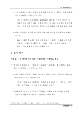 CEO Information 801호


        - 소셜미디어상의 광고 동영상 등을 활용하면 좀 더 생동감 있게 제품의
         장점과 매력을 알리는 것이 가능

          ㆍ미국의 믹서기 제조기업인 블렌드텍의 CEO 톰 딕슨은 아이폰 등
           사회적으로 이슈가 되는 제품을 믹서기로 가는 동영상을 유튜브에
           올려 1편당 평균 50만명의 방문을 이끌어내며 매출액이 50배 증가


        - 제품 특성별로 최적의 미디어를 선택하여 발신함으로써 홍보효과를
         극대화

          ㆍ델이 신제품 홍보에는 유튜브와 플리커, 이벤트 전개와 고객관계
           강화에는 트위터와 페이스북, 그리고 브랜드 입소문 전파에는
           링크드인을 활용하고 있는 사례를 참조


      2. 협력 제고


  전략 4: 국내 대기업과의 기존 거래관계를 지렛대로 활용


      □ 글로벌 경쟁력이 있는 국내 대기업과의 거래관계는 중소기업의 해외
        진출 시 강력한 프리미엄으로 작용


        - 대기업과의 안정적인 거래경험은 중소기업이 글로벌 시장에서 신뢰성을
         입증받을 수 있는 유용한 수단

          ㆍ"중소기업이 해외 바이어를 만나기 위해 10번 가는 것보다 인지도
            있는 대기업과 가면 3번 만에 계약이 성사"15)


        - 해외에서 잘 알려진 국내 대기업과의 거래를 통해 축적한 평판과
         기술력을 활용하여 글로벌 기업과의 거래를 확대



15)
      "해외 동반진출 '누이좋고 매부좋고'". (2007. 7. 12.). 대한민국 정책포털.
                                                              삼성경제연구소 10
 