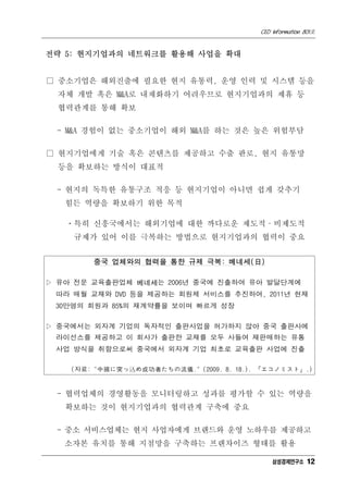 CEO Information 801호


전략 5: 현지기업과의 네트워크를 활용해 사업을 확대


□ 중소기업은 해외진출에 필요한 현지 유통력, 운영 인력 및 시스템 등을
  자체 개발 혹은 M&A로 내재화하기 어려우므로 현지기업과의 제휴 등
  협력관계를 통해 확보

 - M&A 경험이 없는 중소기업이 해외 M&A를 하는 것은 높은 위험부담

□ 현지기업에게 기술 혹은 콘텐츠를 제공하고 수출 판로, 현지 유통망
  등을 확보하는 방식이 대표적

 - 현지의 독특한 유통구조 적응 등 현지기업이 아니면 쉽게 갖추기
   힘든 역량을 확보하기 위한 목적

   ㆍ특히 신흥국에서는 해외기업에 대한 까다로운 제도적·비제도적
    규제가 있어 이를 극복하는 방법으로 현지기업과의 협력이 중요


        중국 업체와의 협력을 통한 규제 극복: 베네세(日)

▷ 유아 전문 교육출판업체 베네세는 2006년 중국에 진출하여 유아 발달단계에
 따라 매월 교재와 DVD 등을 제공하는 회원제 서비스를 추진하여, 2011년 현재
 30만명의 회원과 85%의 재계약률을 보이며 빠르게 성장

▷ 중국에서는 외자계 기업의 독자적인 출판사업을 허가하지 않아 중국 출판사에
 라이선스를 제공하고 이 회사가 출판한 교재를 모두 사들여 재판매하는 유통
 사업 방식을 취함으로써 중국에서 외자계 기업 최초로 교육출판 사업에 진출

    (자료: "中國に突っ瞬め成功者たちの流儀." (2009. 8. 18.). 『エコノミスト』.)


 - 협력업체의 경영활동을 모니터링하고 성과를 평가할 수 있는 역량을
   확보하는 것이 현지기업과의 협력관계 구축에 중요

 - 중소 서비스업체는 현지 사업자에게 브랜드와 운영 노하우를 제공하고
   소자본 유치를 통해 지점망을 구축하는 프랜차이즈 형태를 활용

                                               삼성경제연구소 12
 