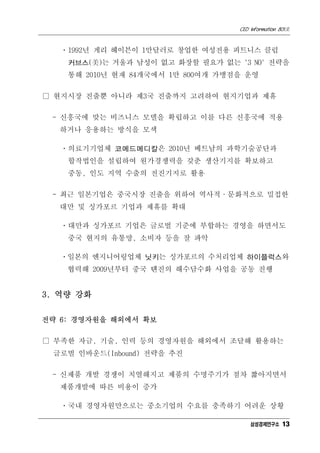 CEO Information 801호


   ㆍ1992년 게리 헤이븐이 1만달러로 창업한 여성전용 피트니스 클럽
    커브스(美)는 거울과 남성이 없고 화장할 필요가 없는 '3 NO' 전략을
    통해 2010년 현재 84개국에서 1만 800여개 가맹점을 운영

□ 현지시장 진출뿐 아니라 제3국 진출까지 고려하여 현지기업과 제휴

 - 신흥국에 맞는 비즈니스 모델을 확립하고 이를 다른 신흥국에 적용
  하거나 응용하는 방식을 모색

   ㆍ의료기기업체 코메드메디칼은 2010년 베트남의 과학기술공단과
    합작법인을 설립하여 원가경쟁력을 갖춘 생산기지를 확보하고
    중동, 인도 지역 수출의 전진기지로 활용

 - 최근 일본기업은 중국시장 진출을 위하여 역사적·문화적으로 밀접한
  대만 및 싱가포르 기업과 제휴를 확대

   ㆍ대만과 싱가포르 기업은 글로벌 기준에 부합하는 경영을 하면서도
    중국 현지의 유통망, 소비자 등을 잘 파악

   ㆍ일본의 엔지니어링업체 닛키는 싱가포르의 수처리업체 하이플럭스와
    협력해 2009년부터 중국 톈진의 해수담수화 사업을 공동 진행


3. 역량 강화


전략 6: 경영자원을 해외에서 확보

□ 부족한 자금, 기술, 인력 등의 경영자원을 해외에서 조달해 활용하는
 글로벌 인바운드(Inbound) 전략을 추진

 - 신제품 개발 경쟁이 치열해지고 제품의 수명주기가 점차 짧아지면서
  제품개발에 따른 비용이 증가

   ㆍ국내 경영자원만으로는 중소기업의 수요를 충족하기 어려운 상황

                                       삼성경제연구소 13
 