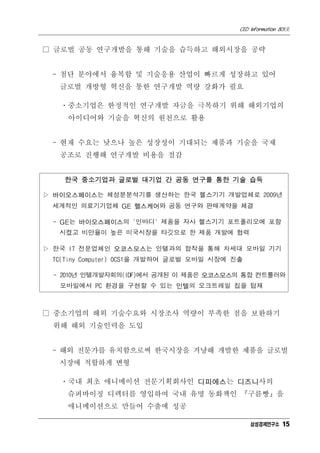 CEO Information 801호


□ 글로벌 공동 연구개발을 통해 기술을 습득하고 해외시장을 공략


 - 첨단 분야에서 융복합 및 기술응용 산업이 빠르게 성장하고 있어
   글로벌 개방형 혁신을 통한 연구개발 역량 강화가 필요

   ㆍ중소기업은 한정적인 연구개발 자금을 극복하기 위해 해외기업의
    아이디어와 기술을 혁신의 원천으로 활용


 - 현재 수요는 낮으나 높은 성장성이 기대되는 제품과 기술을 국제
   공조로 진행해 연구개발 비용을 절감


   한국 중소기업과 글로벌 대기업 간 공동 연구를 통한 기술 습득

▷ 바이오스페이스는 체성분분석기를 생산하는 한국 헬스기기 개발업체로 2009년
 세계적인 의료기기업체 GE 헬스케어와 공동 연구와 판매계약을 체결

 - GE는 바이오스페이스의 '인바디' 제품을 자사 헬스기기 포트폴리오에 포함
   시켰고 비만율이 높은 미국시장을 타깃으로 한 제품 개발에 협력

▷ 한국 IT 전문업체인 오코스모스는 인텔과의 합작을 통해 차세대 모바일 기기
 TC(Tiny Computer) OCS1을 개발하여 글로벌 모바일 시장에 진출

 - 2010년 인텔개발자회의(IDF)에서 공개된 이 제품은 오코스모스의 통합 컨트롤러와
   모바일에서 PC 환경을 구현할 수 있는 인텔의 오크트레일 칩을 탑재



□ 중소기업의 해외 기술수요와 시장조사 역량이 부족한 점을 보완하기
 위해 해외 기술인력을 도입


 - 해외 전문가를 유치함으로써 한국시장을 겨냥해 개발한 제품을 글로벌
  시장에 적합하게 변형

   ㆍ국내 최초 애니메이션 전문기획회사인 디피에스는 디즈니사의
    슈퍼바이징 디렉터를 영입하여 국내 유명 동화책인 『구름빵』을
    애니메이션으로 만들어 수출에 성공

                                               삼성경제연구소 15
 