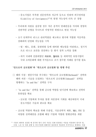 CEO Information 801호


         ㆍ중소기업은 부족한 전문인력과 자금력 등으로 인하여 외국인비용
          (Liability of foreignness)20)의 발생 가능성이 더욱 큰 경향


       - 무리하게 자원을 집중할 경우 작은 충격이 연쇄반응을 가져와 경영의
         전반적인 균형을 무너뜨려 치명적인 위험으로 번질 가능성


       - 초기 단계부터 리스크 관리역량을 제고하고 현지에 적합한 적응력을
         강화하여 단명화 가능성을 극복

         ㆍ법·제도, 문화, 돌발위험 등에 대비한 매뉴얼을 마련하고, 정기적
          으로 리스크 요인을 점검하는 등 현지 정착 노력을 강화

         ㆍ과거 국내에 진출하였던 까르푸, 월마트 등 세계적인 유통기업이
          국내 소비문화에 대한 부적응으로 조기 철수한 사례를 상기할 필요


  '안으로의 글로벌화'와 '밖으로의 글로벌화'를 병행 추진


      □ 해외 시장·생산기지를 추구하는 '밖으로의 글로벌화(Outbound)' 전략과
       해외 자본·기술을 도입하는 '안으로의 글로벌화(Inbound)' 전략을
       병행하는 'In and Out' 전략을 구사


       - 'In and Out' 전략을 통해 글로벌 역량을 단기간에 확보하고 전략의
         유연성을 확보

         ㆍ글로벌 기업에게 투자를 통한 자본참여 기회를 제공하면서 국내
          중소기업은 기술과 판로를 확보


       - 글로벌 역량의 확보를 위해 수출입, 기술전략적 제휴, M&A, FDI 등
         다양한 전략대안을 조합해 해당 기업에 적합한 병행전략을 개발


20)
      기업이 해외에 진출할 때 본사와 현지 간의 거리로 인해 발생하는 비용을 비롯하여 현지의 법,
      규제, 노동 및 사회 관행 등 외국기업에 대해서만 불리하게 작용하여 추가적으로 발생하는 비용
                                                    삼성경제연구소 17
 