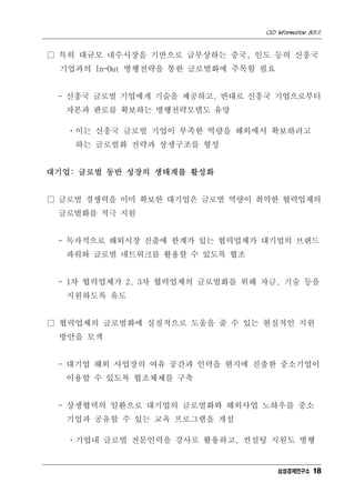 CEO Information 801호


□ 특히 대규모 내수시장을 기반으로 급부상하는 중국, 인도 등의 신흥국
 기업과의 In-Out 병행전략을 통한 글로벌화에 주목할 필요


 - 신흥국 글로벌 기업에게 기술을 제공하고, 반대로 신흥국 기업으로부터
  자본과 판로를 확보하는 병행전략모델도 유망

   ㆍ이는 신흥국 글로벌 기업이 부족한 역량을 해외에서 확보하려고
    하는 글로벌화 전략과 상생구조를 형성


대기업: 글로벌 동반 성장의 생태계를 활성화


□ 글로벌 경쟁력을 이미 확보한 대기업은 글로벌 역량이 취약한 협력업체의
 글로벌화를 적극 지원


 - 독자적으로 해외시장 진출에 한계가 있는 협력업체가 대기업의 브랜드
  파워와 글로벌 네트워크를 활용할 수 있도록 협조


 - 1차 협력업체가 2, 3차 협력업체의 글로벌화를 위해 자금, 기술 등을
  지원하도록 유도


□ 협력업체의 글로벌화에 실질적으로 도움을 줄 수 있는 현실적인 지원
 방안을 모색


 - 대기업 해외 사업장의 여유 공간과 인력을 현지에 진출한 중소기업이
  이용할 수 있도록 협조체제를 구축


 - 상생협력의 일환으로 대기업의 글로벌화와 해외사업 노하우를 중소
  기업과 공유할 수 있는 교육 프로그램을 개설

   ㆍ기업내 글로벌 전문인력을 강사로 활용하고, 컨설팅 지원도 병행


                                     삼성경제연구소 18
 