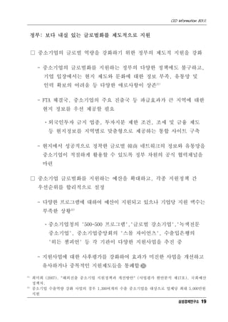 CEO Information 801호


  정부: 보다 내실 있는 글로벌화를 제도적으로 지원


      □ 중소기업의 글로벌 역량을 강화하기 위한 정부의 제도적 지원을 강화

       - 중소기업의 글로벌화를 지원하는 정부의 다양한 정책에도 불구하고,
         기업 입장에서는 현지 제도와 문화에 대한 정보 부족, 유통망 및
         인력 확보의 어려움 등 다양한 애로사항이 상존21)

       - FTA 체결국, 중소기업의 주요 진출국 등 파급효과가 큰 지역에 대한
         현지 정보를 우선 제공할 필요

         ㆍ외국인투자 금지 업종, 투자지분 제한 조건, 조세 및 금융 제도
           등 현지정보를 지역별로 맞춤형으로 제공하는 통합 사이트 구축

       - 현지에서 성공적으로 정착한 글로벌 韓商 네트워크의 정보와 유통망을
         중소기업이 적절하게 활용할 수 있도록 정부 차원의 공식 협력채널을
         마련

      □ 중소기업 글로벌화를 지원하는 예산을 확대하고, 각종 지원정책 간
       우선순위를 합리적으로 설정

       - 다양한 프로그램에 대하여 예산이 지원되고 있으나 기업당 지원 액수는
         부족한 상황22)

         ㆍ중소기업청의 '500-500 프로그램','글로벌 강소기업','녹색전문
           중소기업', 중소기업중앙회의 '스몰 자이언츠', 수출입은행의
           '히든 챔피언' 등 각 기관이 다양한 지원사업을 추진 중

       - 지원사업에 대한 사후평가를 강화하여 효과가 미진한 사업을 개선하고
         유사하거나 중복적인 지원제도들을 통폐합 CEO
21)
      최미희 (2007). "해외진출 중소기업 지원정책과 개선방안" (사업평가 현안분석 제17호). 국회예산
      정책처.
22)
      중소기업 수출역량 강화 사업의 경우 1,300여개의 수출 중소기업을 대상으로 업체당 최대 5,000만원
      지원
                                                       삼성경제연구소 19
 
