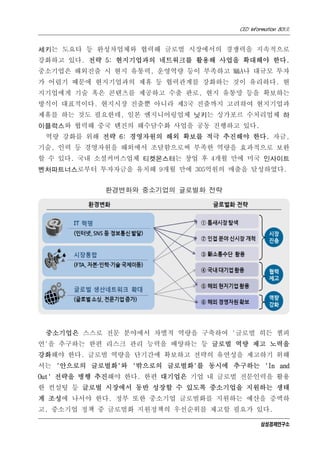 CEO Information 801호


세키는 도요타 등 완성차업체와 협력해 글로벌 시장에서의 경쟁력을 지속적으로
강화하고 있다. 전략 5: 현지기업과의 네트워크를 활용해 사업을 확대해야 한다.
중소기업은 해외진출 시 현지 유통력, 운영역량 등이 부족하고 M&A나 대규모 투자
가 어렵기 때문에 현지기업과의 제휴 등 협력관계를 강화하는 것이 유리하다. 현
지기업에게 기술 혹은 콘텐츠를 제공하고 수출 판로, 현지 유통망 등을 확보하는
방식이 대표적이다. 현지시장 진출뿐 아니라 제3국 진출까지 고려하여 현지기업과
제휴를 하는 것도 필요한데, 일본 엔지니어링업체 닛키는 싱가포르 수처리업체 하
이플럭스와 협력해 중국 톈진의 해수담수화 사업을 공동 진행하고 있다.
 역량 강화를 위해 전략 6: 경영자원의 해외 확보를 적극 추진해야 한다. 자금,
기술, 인력 등 경영자원을 해외에서 조달함으로써 부족한 역량을 효과적으로 보완
할 수 있다. 국내 소셜커머스업체 티켓몬스터는 창업 후 4개월 만에 미국 인사이트
벤처파트너스로부터 투자자금을 유치해 9개월 만에 305억원의 매출을 달성하였다.


            환경변화와 중소기업의 글로벌화 전략




 중소기업은 스스로 전문 분야에서 차별적 역량을 구축하여 '글로벌 히든 챔피
언'을 추구하는 한편 리스크 관리 능력을 배양하는 등 글로벌 역량 제고 노력을
강화해야 한다. 글로벌 역량을 단기간에 확보하고 전략의 유연성을 제고하기 위해
서는 '안으로의 글로벌화'와 '밖으로의 글로벌화'를 동시에 추구하는 'In and
Out' 전략을 병행 추진해야 한다. 한편 대기업은 기업 내 글로벌 전문인력을 활용
한 컨설팅 등 글로벌 시장에서 동반 성장할 수 있도록 중소기업을 지원하는 생태
계 조성에 나서야 한다. 정부 또한 중소기업 글로벌화를 지원하는 예산을 증액하
고, 중소기업 정책 중 글로벌화 지원정책의 우선순위를 제고할 필요가 있다.

                                            삼성경제연구소
 