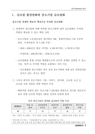 CEO Information 801호



Ⅰ. 글로벌 환경변화와 중소기업 글로벌화

     중소기업 경쟁력 확보의 핵심으로 부상한 글로벌화


     □ 경쟁력이 대기업에 비해 취약한 중소기업에 있어 글로벌화는 부족한
       역량을 확보할 수 있는 핵심 전략


       - 중소기업의 노동생산성은 대기업의 30%, 영업이익률은 71% 수준인
         반면, 부채비율은 약 1.5배 수준1)

         ㆍ2005∼2009년간 평균 이익률: 6.6%(대기업), 4.7%(중소기업)

         ㆍ부채비율: 93%(대기업), 137%(중소기업)


       - 글로벌화를 통해 시장을 확대함으로써 규모의 경제를 실현할 수 있고
         기술, 인력 등 부족한 역량을 보완하는 것이 가능

         ㆍ글로벌화된 중소기업은 내수 중심 중소기업에 비해 높은 경영성과를
             보이고 있는 것으로 확인2)


     □ 그러나 한국의 중소기업은 기술, 마인드, 현지화, 글로벌 소싱 등
       글로벌 시장 진출을 위한 역량이 부족


       - 해외사업 경험이 있는 중소기업 7,585개를 대상으로 실시한 설문조사
         결과 종합 글로벌 역량은 100점 만점의 44점에 불과


                 한국 중소기업의 항목별 글로벌화 역량 지표

                학습 및   글로벌경영     경영자원    글로벌자원         현지사업
      종합점수
                 협력     마인드       보유      활용            역량
        44        41      50       47       36             47

     자료: 이영주 외 (2007).『중소기업의 글로벌 역량강화 방안』. 산업연구원을 토대로 재구성

1)
     한국은행 (각 연도). "기업경영분석"을 토대로 삼성경제연구소 작성
2)
     지난 10여 년간 국내 수출 중소기업은 내수 중소기업에 비해 평균 2배 이상의 영업이익률을 달성
                                                      삼성경제연구소 1
 
