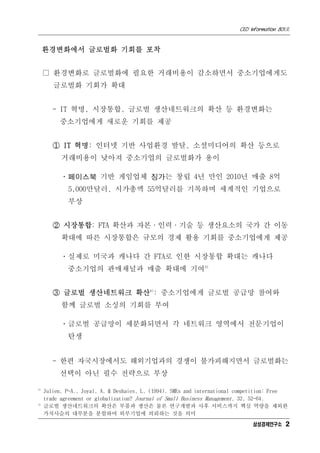 CEO Information 801호


     환경변화에서 글로벌화 기회를 포착


     □ 환경변화로 글로벌화에 필요한 거래비용이 감소하면서 중소기업에게도
        글로벌화 기회가 확대


        - IT 혁명, 시장통합, 글로벌 생산네트워크의 확산 등 환경변화는
          중소기업에게 새로운 기회를 제공


        ① IT 혁명: 인터넷 기반 사업환경 발달, 소셜미디어의 확산 등으로
           거래비용이 낮아져 중소기업의 글로벌화가 용이

           ㆍ페이스북 기반 게임업체 징가는 창립 4년 만인 2010년 매출 8억
             5,000만달러, 시가총액 55억달러를 기록하며 세계적인 기업으로
             부상


        ② 시장통합: FTA 확산과 자본·인력·기술 등 생산요소의 국가 간 이동
           확대에 따른 시장통합은 규모의 경제 활용 기회를 중소기업에게 제공

           ㆍ실제로 미국과 캐나다 간 FTA로 인한 시장통합 확대는 캐나다
             중소기업의 판매채널과 매출 확대에 기여3)


        ③ 글로벌 생산네트워크 확산4): 중소기업에게 글로벌 공급망 참여와
           함께 글로벌 소싱의 기회를 부여

           ㆍ글로벌 공급망이 세분화되면서 각 네트워크 영역에서 전문기업이
             탄생


        - 한편 자국시장에서도 해외기업과의 경쟁이 불가피해지면서 글로벌화는
          선택이 아닌 필수 전략으로 부상

3)
     Julien, P-A., Joyal, A. & Deshaies, L. (1994). SMEs and international competition: Free
     trade agreement or globalization? Journal of Small Business Management, 32, 52-64.
4)
     글로벌 생산네트워크의 확산은 부품과 생산은 물론 연구개발과 사후 서비스까지 핵심 역량을 제외한
     가치사슬의 대부분을 분할하여 외부기업에 의뢰하는 것을 의미
                                                                               삼성경제연구소 2
 