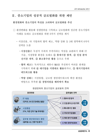 CEO Information 801호



Ⅱ. 중소기업의 성공적 글로벌화를 위한 제언

환경변화와 중소기업의 특성을 고려하여 글로벌화를 추진


□ 환경변화를 활용해 경쟁열위를 극복하고 글로벌화에 성공한 중소기업의
 사례를 토대로 글로벌화를 위한 6가지 전략을 제시


 - 시장진출, 타 기업과의 협력 제고, 역량 강화 등 3대 영역에서 6가지
  전략을 도출

  ㆍ시장진출은 독점적 우위의 부족이라는 약점을 보완하기 위해 IT
    기술, 시장통합 환경을 토대로 ① 틈새시장 탐색, ② 인접 분야
    신시장 개척, ③ 新소통수단 활용 등으로 우회

  ㆍ협력 제고는 독자적으로 제휴나 M&A를 추진하기 어려운 한계를
   극복하기 위해 ④ 대기업을 지렛대로 활용하거나, ⑤ 현지기업과의
   네트워크를 활용

  ㆍ역량 강화는 시장통합, 글로벌 생산네트워크의 확산 환경을
   바탕으로 부족한 ⑥ 경영자원을 해외에서 확보

           환경변화와 중소기업의 글로벌화 전략




                                      삼성경제연구소 4
 
