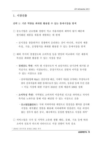 CEO Information 801호



     1. 시장진출


     전략 1: 기존 역량을 최대한 활용할 수 있는 틈새시장을 탐색


     □ 중소기업은 글로벌화 경험이 적고 가용자원의 제약이 많기 때문에
       현지화된 제품을 새롭게 개발하는 데 한계


       - 신시장을 창출하거나 경쟁에서 승리하는 것이 아니라, 자신의 제품
         속성, 기술, 운영방식을 최대한 활용할 수 있는 틈새시장을 탐색


     □ 해외 각지의 경쟁강도와 소비특성 등을 면밀히 비교하여 기존 제품의
       특징을 최대한 활용할 수 있는 시장을 발굴


       - 경쟁강도 측면: 비록 현 시장규모가 커 보일지라도 단기간에 대기업 간
         격전지로 변하는 시장보다는, 중장기적으로 선발자 이익을 유지할
         수 있는 시장으로 진출

         ㆍ전자저울업체 카스는 선진시장 대신, 기계식 저울을 조작하는 부정사고가
          잦아 전자저울에 대한 틈새수요가 있는 러시아, 동유럽 등에 우선 진출
          → 이들 시장에 대한 수출이 2010년 전체 매출의 50%를 상회


       - 소비특성 측면: 지역별로 소비자의 미충족된 니즈를 파악하고 자사의
         축적된 노하우를 통해 이를 해결할 수 있는 시장으로 진출

         ㆍ오스템임플란트는 국내 치과의사를 대상으로 임상실습 행사를 실시해
           시장을 개척했던 경험을 활용해 치과대학에 임플란트 시술 과정이
           없는 경우가 많은 중국, 태국에서도 동일한 방법으로 시장을 개척5)


     □ 서비스업은 국가 및 지역의 고유한 생활 패턴, 문화, 기호 등에 따라
       소비자 선호가 다르게 나타나므로 시장 선별이 특히 중요
5)
     2010년 중국시장 점유율 31%를 차지
                                              삼성경제연구소 5
 