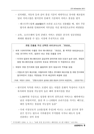 CEO Information 801호


       - 전자제품, 자동차 등과 같이 품질 기준이 세계적으로 유사한 제조업과
         달리 서비스업은 현지만의 문화적 기준에서 서비스 품질을 평가

         ㆍ패스트푸드업체 서브웨이가 브라질 소도시로 진출했을 때, 셀프 주문
           방식과 화려한 인테리어에 거부감을 가진 현지인으로부터 외면받음


       - 교육, 소프트웨어 등의 콘텐츠 서비스 산업은 본국의 성공경험을
         최대한 활용할 수 있는 시장에 우선적으로 진출


               유럽 진출을 우선 선택한 아이코닉스의 「뽀로로」

     ▷ 세계 110여개국에 수출된 유아 애니메이션 「뽀로로」를 제작한 아이코닉스는
       사업 초기부터 미국, 일본이 아닌 유럽 진출을 모색

       - 미국과 일본의 애니메이션은 공상과학 판타지에 대한 선호가 높은 반면, 유럽은
        명랑 애니메이션을 선호하여 뽀로로 캐릭터에 더 적합하다고 판단

     ▷ 유럽의 유명 전시회에 집중 출품하여 현지 방송사의 주목을 받음

       - 프랑스의 앙시 페스티벌, 이탈리아의 카툰스 온더베이 페스티벌 등 유럽 전시회에
        참가하면서 프랑스 국영방송 TF1과 배급계약 체결에 성공

      (자료: 박정수 (2010). 『콘텐츠산업의 글로벌 경쟁 환경과 한국의 대응전략』. 산업연구원.)



       - 한국만의 독특한 서비스 모델이 있는 사업은 문화적 특성이나 기호가
         유사하여 통용될 가능성이 높은 해외 틈새시장을 발굴

         ㆍ3,000억원 수준으로 성장한 한국의 산후조리 서비스는 해외에서는
           낯선 사업이지만, 출산 후 1∼2개월의 조리기간을 가지는 베트남,
           대만 등에서는 통용될 가능성이 높음6)

         ㆍ국내 시장규모가 1조원(업계 추정)에 이르는 스크린 골프의 경우
           골프 인구는 많으나 기후환경이 부적합한 국가나 대도시 등에
           진출하는 것이 유망

6)
     지식경제부 (2010. 6. 11.). "10대 유망 중소서비스 해외진출 로드맵 나왔다." 보도자료.
                                                           삼성경제연구소 6
 