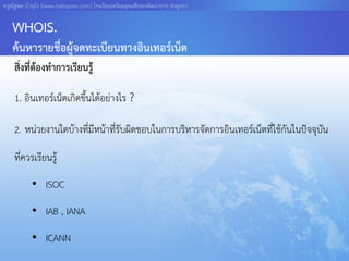 ครูณัฐพล บัวอุไร [www.nattapon.com] โรงเรียนเตรียมอุดมศึกษาพัฒนาการ ลาลูกกา


   WHOIS.
   ค้นหารายชื่อผู้จดทะเบียนทางอินเทอร์เน็ต
    สิ่งที่ต้องทาการเรียนรู้

    1. อินเทอร์เน็ตเกิดขึ้นได้อย่างไร ?

    2. หน่วยงานใดบ้างที่มีหน้าที่รับผิดชอบในการบริหารจัดการอินเทอร์เน็ตที่ใช้กันในปัจจุบัน

    ที่ควรเรียนรู้
           • ISOC
           • IAB , IANA
           • ICANN
 