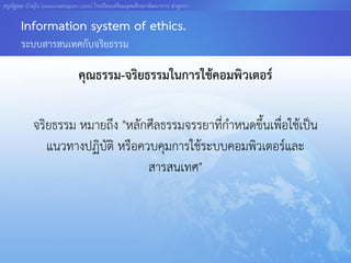 ครูณัฐพล บัวอุไร [www.nattapon.com] โรงเรียนเตรียมอุดมศึกษาพัฒนาการ ลาลูกกา

       Information system of ethics.
       ระบบสารสนเทศกับจริยธรรม

                              คุณธรรม-จริยธรรมในการใช้คอมพิวเตอร์

            จริยธรรม หมายถึง "หลักศีลธรรมจรรยาที่กาหนดขึ้นเพื่อใช้เป็น
               แนวทางปฏิบัติ หรือควบคุมการใช้ระบบคอมพิวเตอร์และ
                                   สารสนเทศ"
 
