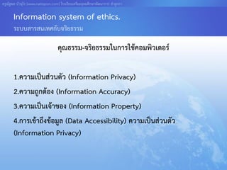 ครูณัฐพล บัวอุไร [www.nattapon.com] โรงเรียนเตรียมอุดมศึกษาพัฒนาการ ลาลูกกา

       Information system of ethics.
       ระบบสารสนเทศกับจริยธรรม

                                  คุณธรรม-จริยธรรมในการใช้คอมพิวเตอร์

       1.ความเป็นส่วนตัว (Information Privacy)
       2.ความถูกต้อง (Information Accuracy)
       3.ความเป็นเจ้าของ (Information Property)
       4.การเข้าถึงข้อมูล (Data Accessibility) ความเป็นส่วนตัว
       (Information Privacy)
 
