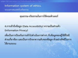 ครูณัฐพล บัวอุไร [www.nattapon.com] โรงเรียนเตรียมอุดมศึกษาพัฒนาการ ลาลูกกา

       Information system of ethics.
       ระบบสารสนเทศกับจริยธรรม

                                  คุณธรรม-จริยธรรมในการใช้คอมพิวเตอร์

       4.การเข้าถึงข้อมูล (Data Accessibility) ความเป็นส่วนตัว
       (Information Privacy)
       เพื่อเป็นการป้องกันการเข้าไปดาเนินการต่างๆ กับข้อมูลของผู้ใช้ที่ไม่มี
       ส่วนเกี่ยวข้อง และเป็นการรักษาความลับของข้อมูล ตัวอย่างสิทธิในการ
       ใช้งานระบบ
 