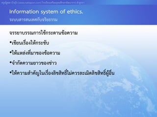 ครูณัฐพล บัวอุไร [www.nattapon.com] โรงเรียนเตรียมอุดมศึกษาพัฒนาการ ลาลูกกา

       Information system of ethics.
       ระบบสารสนเทศกับจริยธรรม

       จรรยาบรรณการใช้กระดานข้อความ
       •เขียนเรื่องให้กระชับ
       •ให้แหล่งที่มาของข้อความ
       •จากัดความยาวของข่าว
       •ให้ความสาคัญในเรืองลิขสิทธิ์ไม่ควรละเมิดลิขสิทธิ์ผอื่น
                            ่                             ู้
 