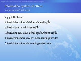 ครูณัฐพล บัวอุไร [www.nattapon.com] โรงเรียนเตรียมอุดมศึกษาพัฒนาการ ลาลูกกา

       Information system of ethics.
       ระบบสารสนเทศกับจริยธรรม

       บัญญัติ 10 ประการ
       1.ต้องไม่ใช้คอมพิวเตอร์ทาร้าย หรือละเมิดผู้อื่น
       2.ต้องไม่รบกวนการทางานของผู้อื่น
       3.ต้องไม่สอดแนม แก้ไข หรือเปิดดูแฟ้มข้อมูลของผูอื่น
                                                       ้
       4.ต้องไม่ใช้คอมพิวเตอร์เพื่อการโจรกรรมข้อมูลข่าวสาร
       5.ต้องไม่ใช้คอมพิวเตอร์สร้างหลักฐานที่เป็นเท็จ
 