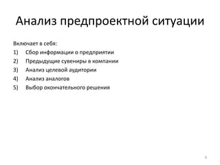 Анализ предпроектной ситуации
Включает в себя:
1) Сбор информации о предприятии
2) Предыдущие сувениры в компании
3) Анализ целевой аудитории
4) Анализ аналогов
5) Выбор окончательного решения




                                    8
 