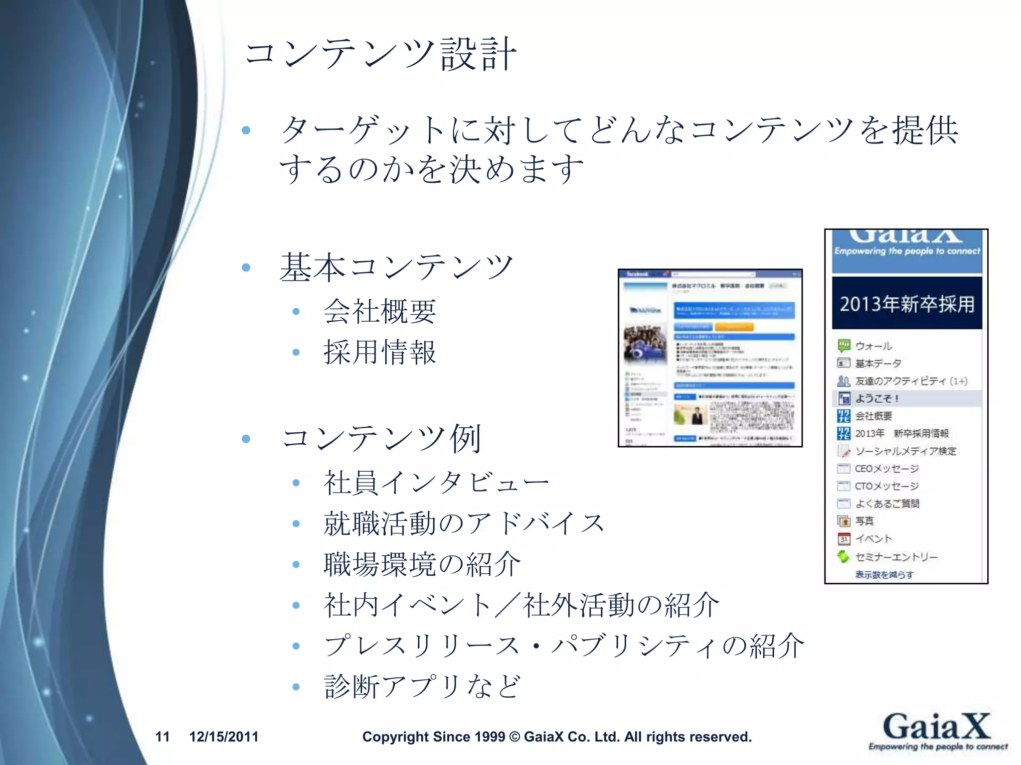 コンテンツ設計
            • ターゲットに対してどんなコンテンツを提供
              するのかを決めます

            • 基本コンテンツ
                  • 会社概要
                  • 採用情報


            • コンテンツ例
                  •   社員インタビュー
                  •   就職活動のアドバイス
                  •   職場環境の紹介
                  •   社内イベント／社外活動の紹介
                  •   プレスリリース・パブリシティの紹介
                  •   診断アプリなど
11   12/15/2011        Copyright Since 1999 © GaiaX Co. Ltd. All rights reserved.
 