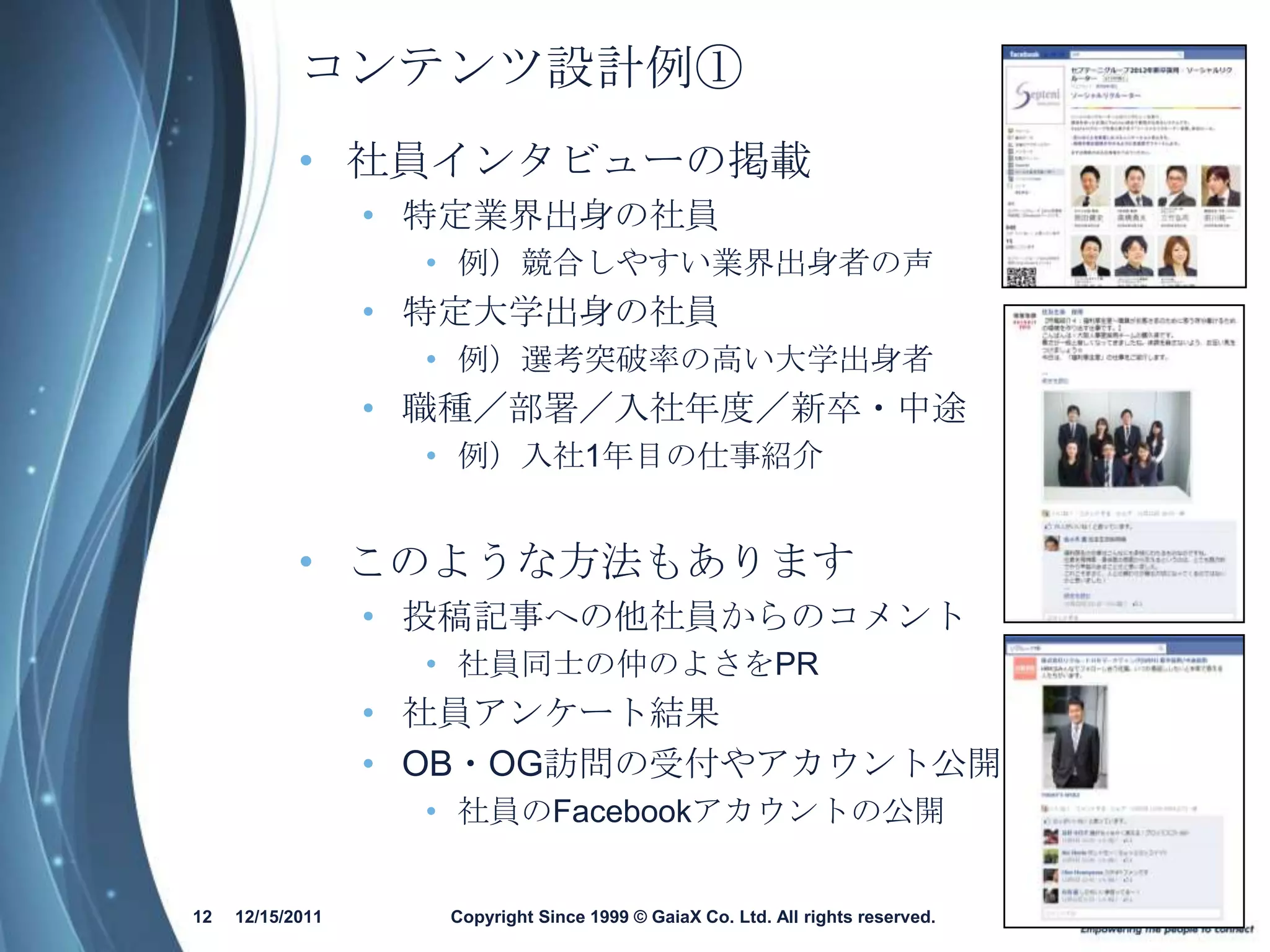 コンテンツ設計例①
            • 社員インタビューの掲載
                  • 特定業界出身の社員
                   • 例）競合しやすい業界出身者の声
                  • 特定大学出身の社員
                   • 例）選考突破率の高い大学出身者
                  • 職種／部署／入社年度／新卒・中途
                   • 例）入社1年目の仕事紹介


            • このような方法もあります
                  • 投稿記事への他社員からのコメント
                   • 社員同士の仲のよさをPR
                  • 社員アンケート結果
                  • OB・OG訪問の受付やアカウント公開
                   • 社員のFacebookアカウントの公開


12   12/15/2011     Copyright Since 1999 © GaiaX Co. Ltd. All rights reserved.
 