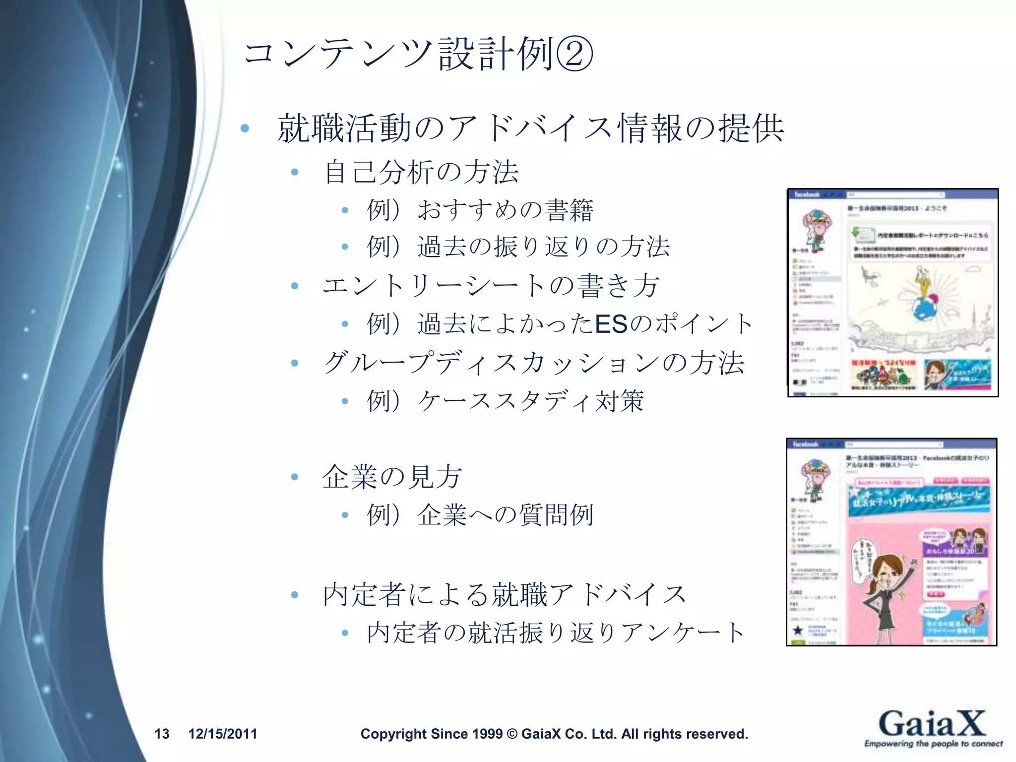 コンテンツ設計例②
            • 就職活動のアドバイス情報の提供
                  • 自己分析の方法
                    • 例）おすすめの書籍
                    • 例）過去の振り返りの方法
                  • エントリーシートの書き方
                    • 例）過去によかったESのポイント
                  • グループディスカッションの方法
                    • 例）ケーススタディ対策


                  • 企業の見方
                    • 例）企業への質問例


                  • 内定者による就職アドバイス
                    • 内定者の就活振り返りアンケート


13   12/15/2011     Copyright Since 1999 © GaiaX Co. Ltd. All rights reserved.
 