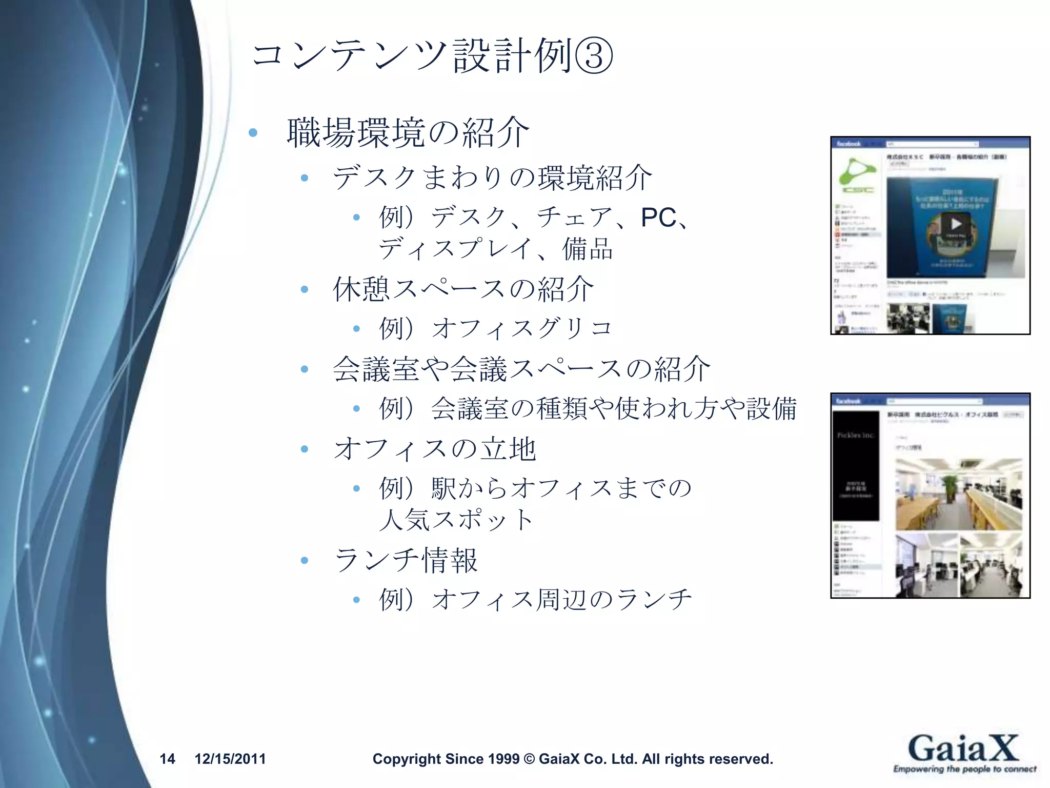 コンテンツ設計例③
            • 職場環境の紹介
                  • デスクまわりの環境紹介
                    • 例）デスク、チェア、PC、
                      ディスプレイ、備品
                  • 休憩スペースの紹介
                    • 例）オフィスグリコ
                  • 会議室や会議スペースの紹介
                    • 例）会議室の種類や使われ方や設備
                  • オフィスの立地
                    • 例）駅からオフィスまでの
                      人気スポット
                  • ランチ情報
                    • 例）オフィス周辺のランチ




14   12/15/2011     Copyright Since 1999 © GaiaX Co. Ltd. All rights reserved.
 