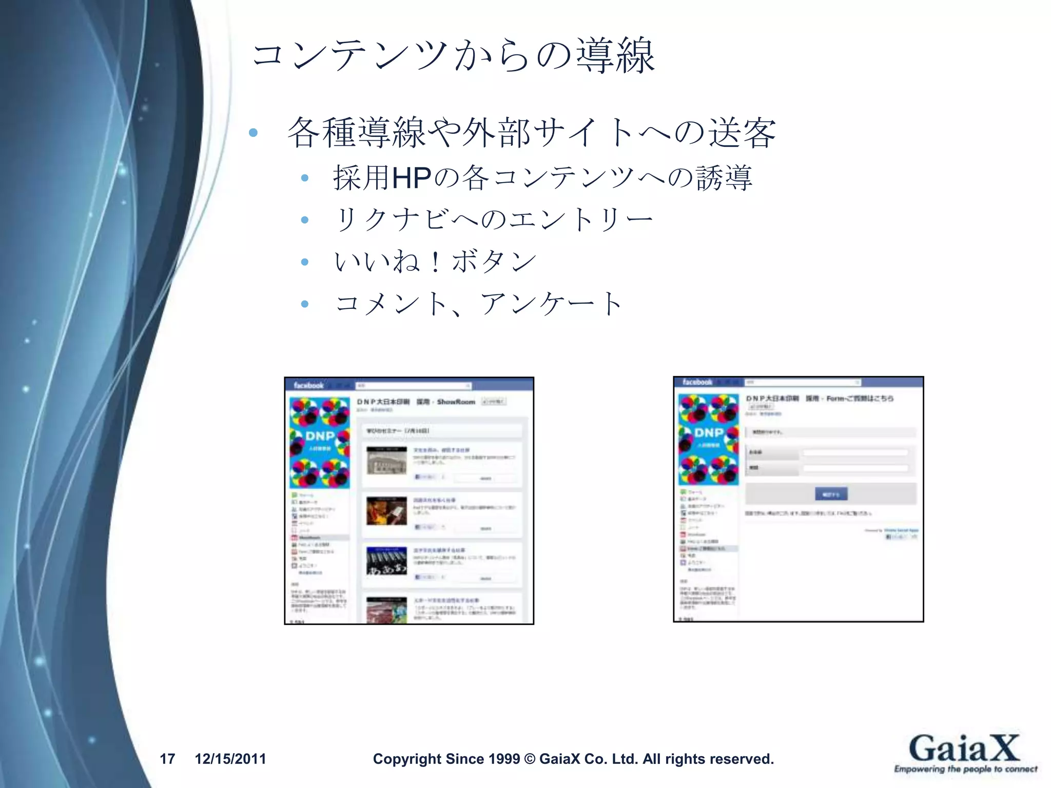 コンテンツからの導線
            • 各種導線や外部サイトへの送客
                  •   採用HPの各コンテンツへの誘導
                  •   リクナビへのエントリー
                  •   いいね！ボタン
                  •   コメント、アンケート




17   12/15/2011        Copyright Since 1999 © GaiaX Co. Ltd. All rights reserved.
 