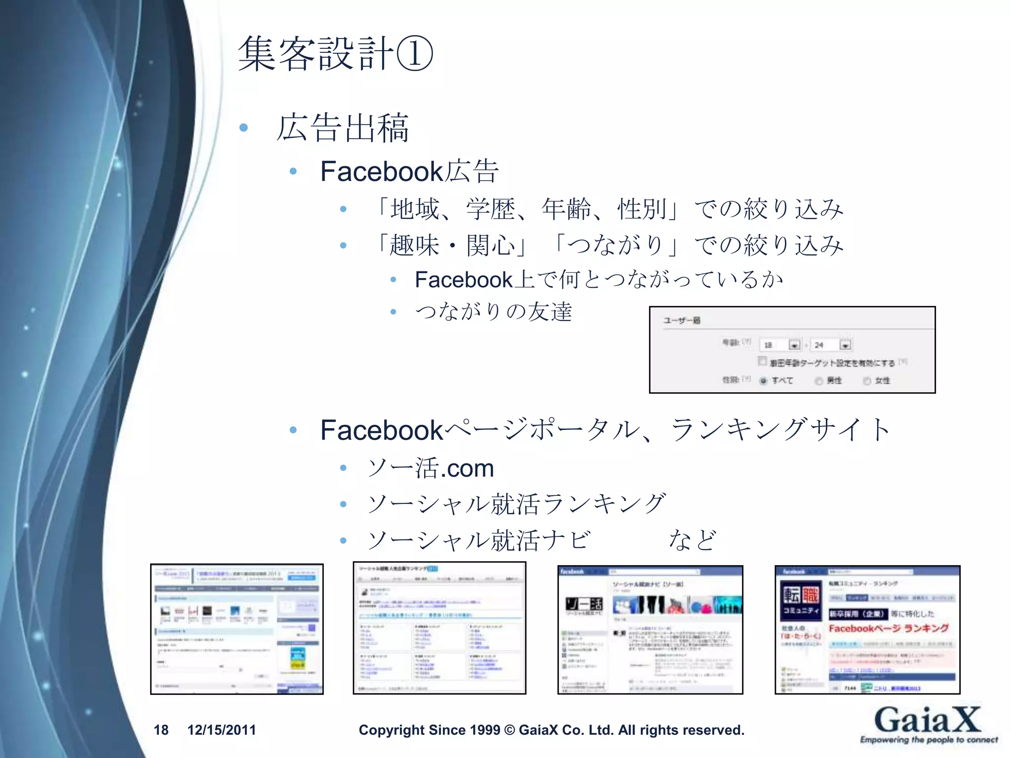 集客設計①
            • 広告出稿
                  • Facebook広告
                    • 「地域、学歴、年齢、性別」での絞り込み
                    • 「趣味・関心」「つながり」での絞り込み
                         • Facebook上で何とつながっているか
                         • つながりの友達




                  • Facebookページポータル、ランキングサイト
                    • ソー活.com
                    • ソーシャル就活ランキング
                    • ソーシャル就活ナビ   など




18   12/15/2011      Copyright Since 1999 © GaiaX Co. Ltd. All rights reserved.
 