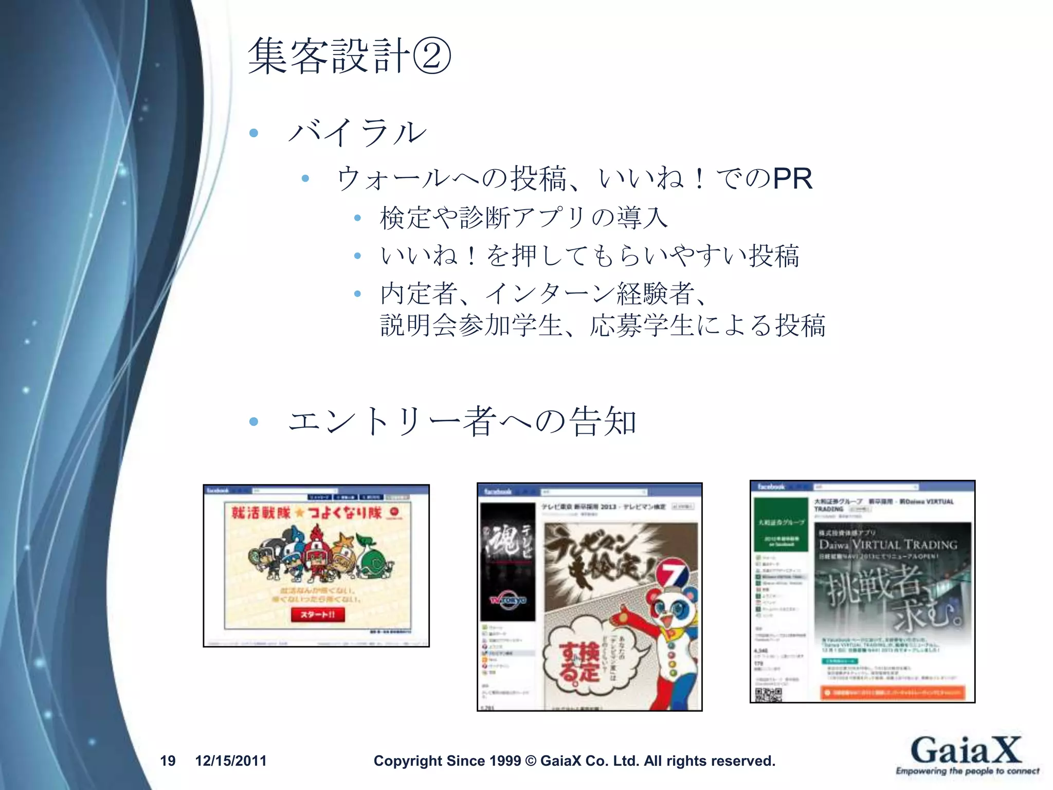 集客設計②
            • バイラル
                  • ウォールへの投稿、いいね！でのPR
                   • 検定や診断アプリの導入
                   • いいね！を押してもらいやすい投稿
                   • 内定者、インターン経験者、
                     説明会参加学生、応募学生による投稿


            • エントリー者への告知




19   12/15/2011     Copyright Since 1999 © GaiaX Co. Ltd. All rights reserved.
 