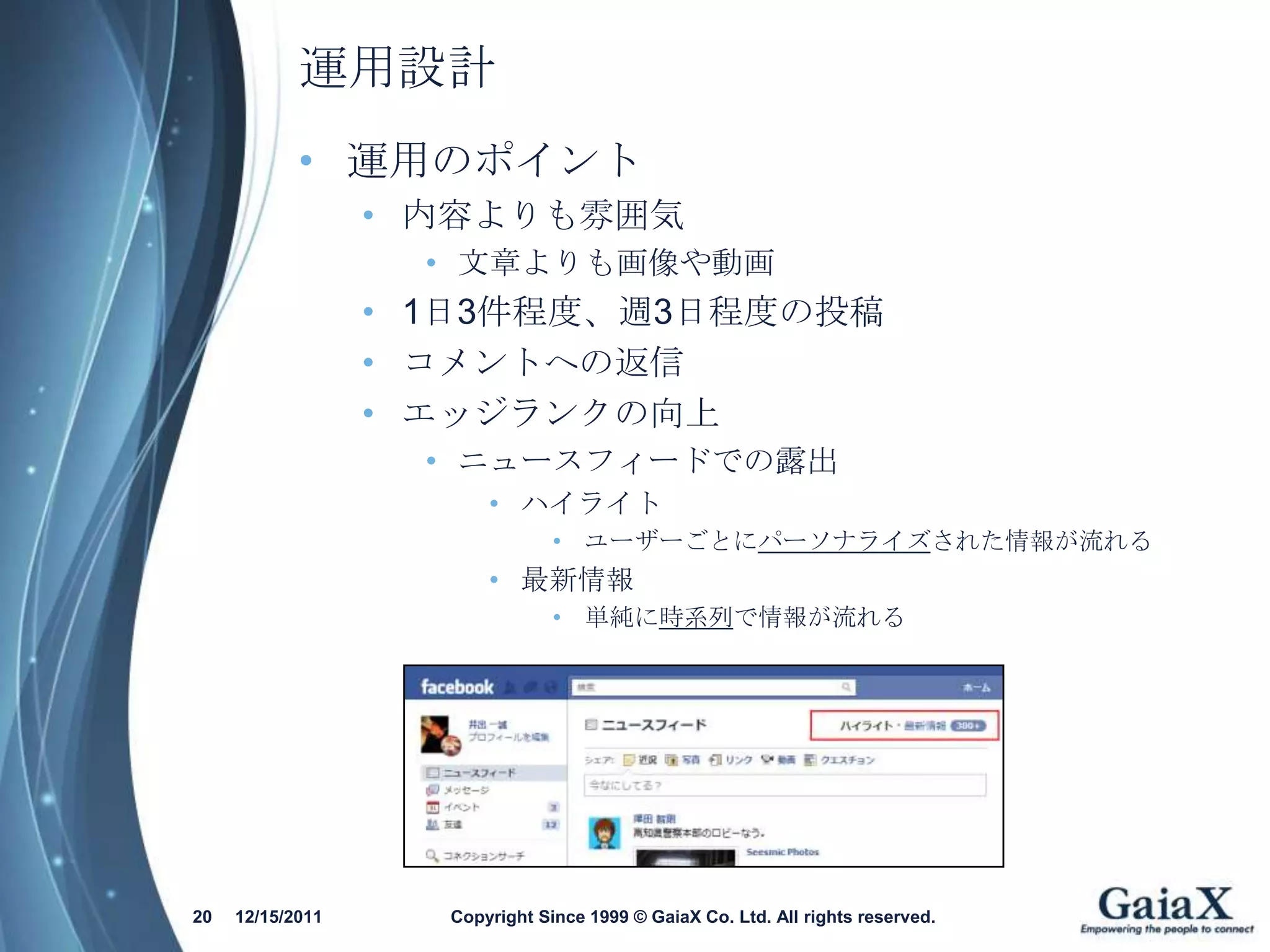 運用設計
            • 運用のポイント
                  • 内容よりも雰囲気
                    • 文章よりも画像や動画
                  • 1日3件程度、週3日程度の投稿
                  • コメントへの返信
                  • エッジランクの向上
                    • ニュースフィードでの露出
                        • ハイライト
                                • ユーザーごとにパーソナライズされた情報が流れる
                        • 最新情報
                                • 単純に時系列で情報が流れる




20   12/15/2011     Copyright Since 1999 © GaiaX Co. Ltd. All rights reserved.
 