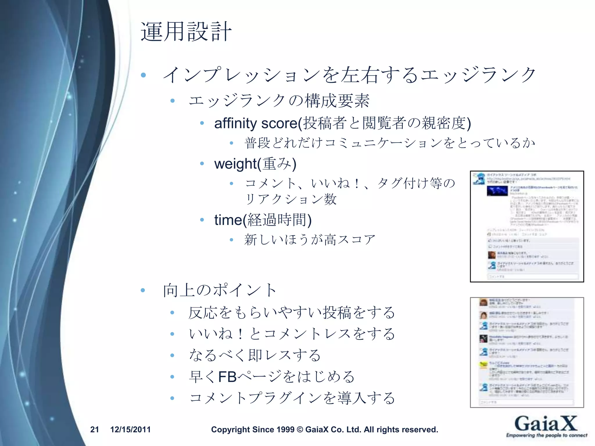 運用設計
            • インプレッションを左右するエッジランク
                  • エッジランクの構成要素
                      • affinity score(投稿者と閲覧者の親密度)
                           • 普段どれだけコミュニケーションをとっているか
                      • weight(重み)
                           • コメント、いいね！、タグ付け等の
                             リアクション数
                      • time(経過時間)
                           • 新しいほうが高スコア


            • 向上のポイント
                  •   反応をもらいやすい投稿をする
                  •   いいね！とコメントレスをする
                  •   なるべく即レスする
                  •   早くFBページをはじめる
                  •   コメントプラグインを導入する
21   12/15/2011        Copyright Since 1999 © GaiaX Co. Ltd. All rights reserved.
 