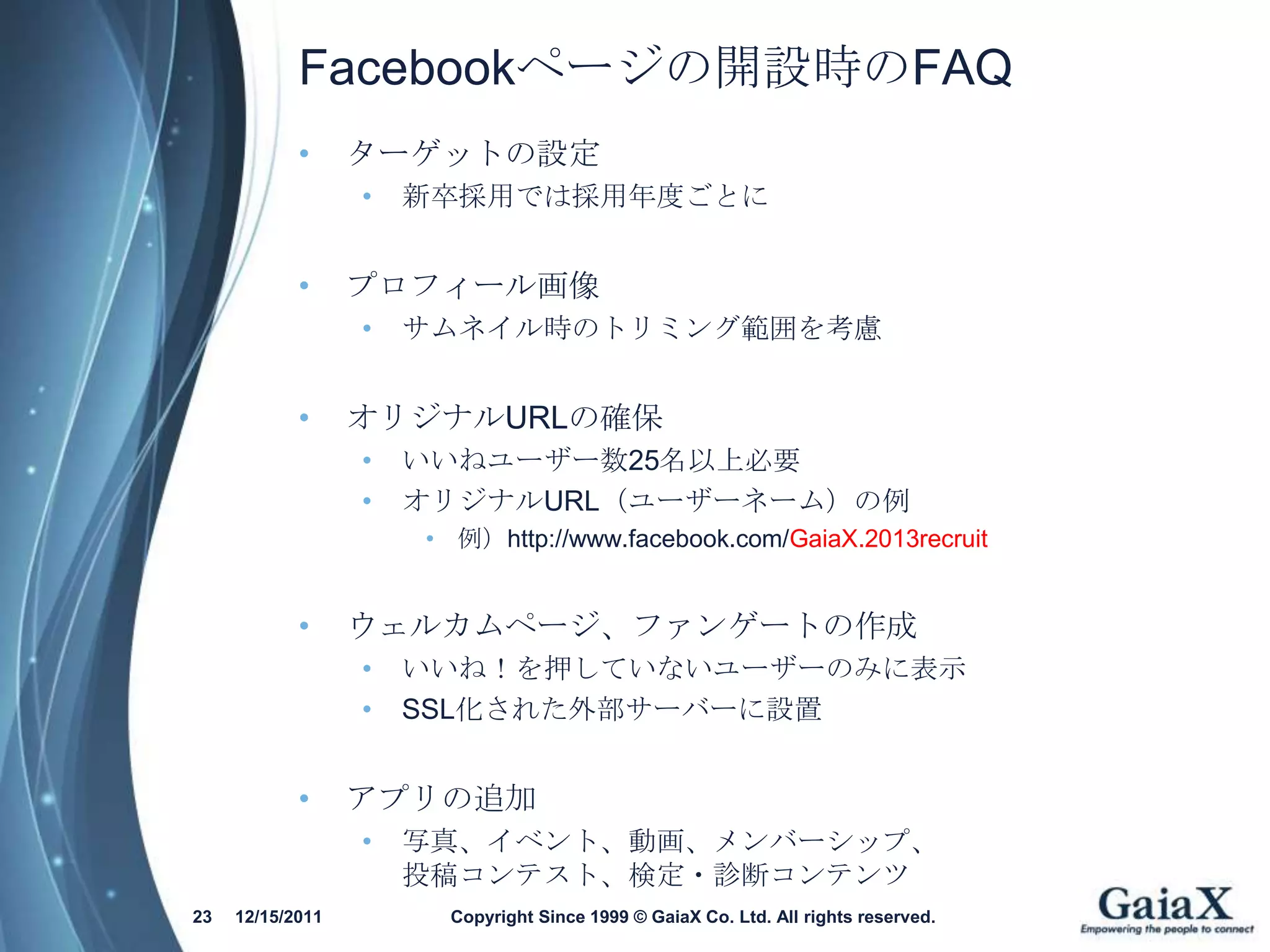 Facebookページの開設時のFAQ
            •     ターゲットの設定
                  •   新卒採用では採用年度ごとに


            •     プロフィール画像
                  •   サムネイル時のトリミング範囲を考慮


            •     オリジナルURLの確保
                  •   いいねユーザー数25名以上必要
                  •   オリジナルURL（ユーザーネーム）の例
                      • 例）http://www.facebook.com/GaiaX.2013recruit


            •     ウェルカムページ、ファンゲートの作成
                  •   いいね！を押していないユーザーのみに表示
                  •   SSL化された外部サーバーに設置


            •     アプリの追加
                  •   写真、イベント、動画、メンバーシップ、
                      投稿コンテスト、検定・診断コンテンツ
23   12/15/2011         Copyright Since 1999 © GaiaX Co. Ltd. All rights reserved.
 