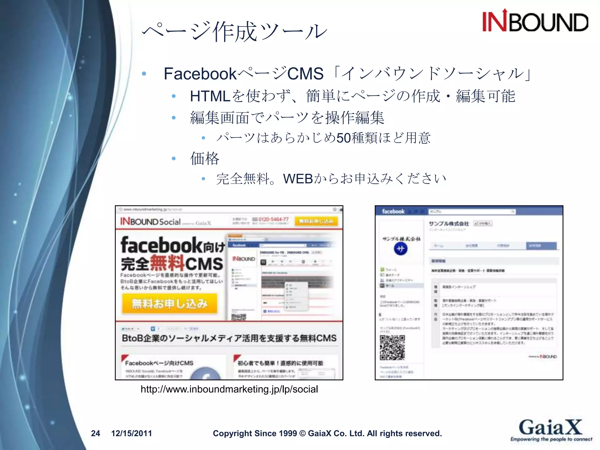 ページ作成ツール
            • FacebookページCMS「インバウンドソーシャル」
                  • HTMLを使わず、簡単にページの作成・編集可能
                  • 編集画面でパーツを操作編集
                         • パーツはあらかじめ50種類ほど用意
                  • 価格
                         • 完全無料。WEBからお申込みください




            http://www.inboundmarketing.jp/lp/social



24   12/15/2011             Copyright Since 1999 © GaiaX Co. Ltd. All rights reserved.
 