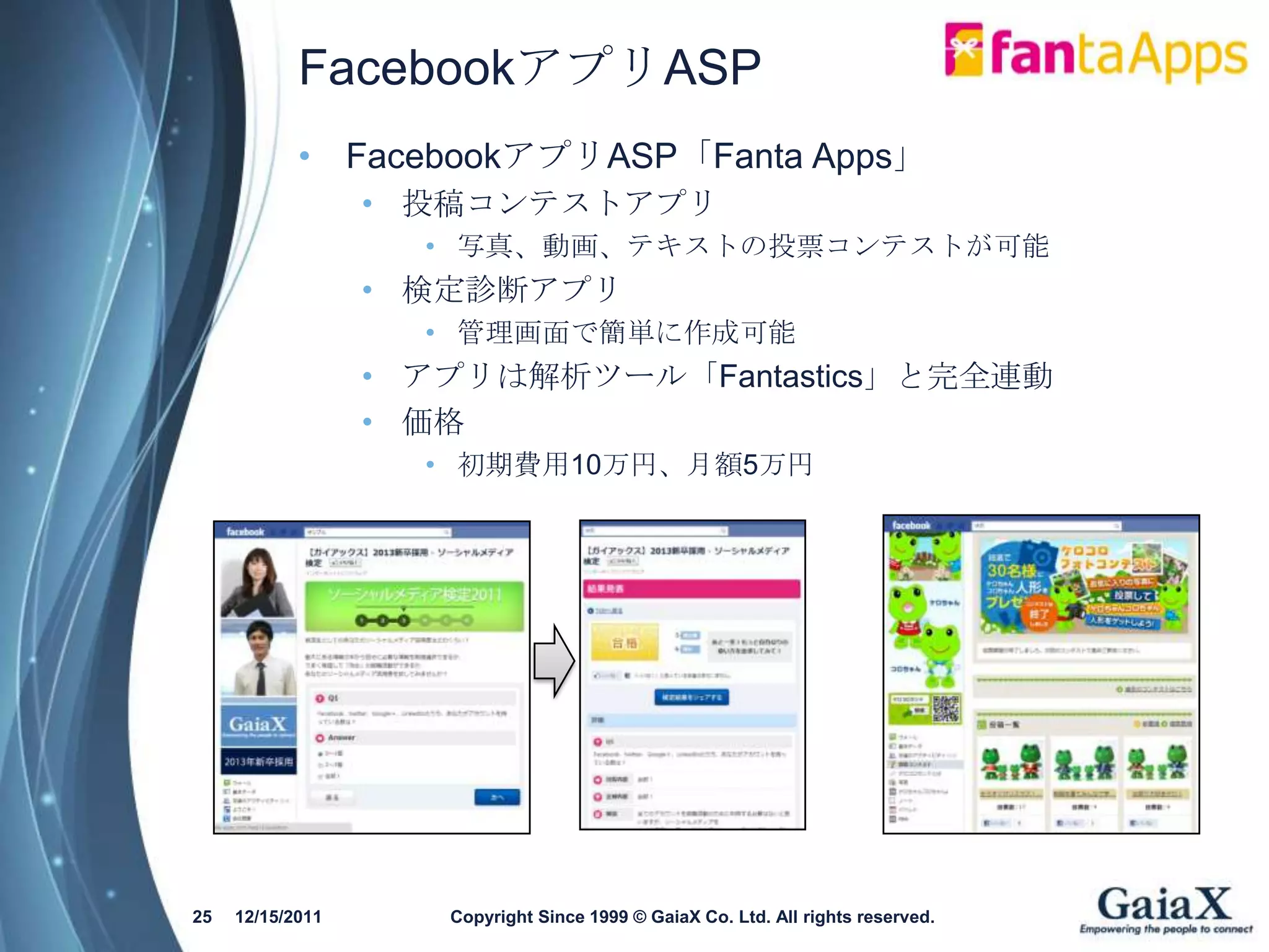 FacebookアプリASP
            • FacebookアプリASP「Fanta Apps」
                  • 投稿コンテストアプリ
                    • 写真、動画、テキストの投票コンテストが可能
                  • 検定診断アプリ
                    • 管理画面で簡単に作成可能
                  • アプリは解析ツール「Fantastics」と完全連動
                  • 価格
                    • 初期費用10万円、月額5万円




25   12/15/2011      Copyright Since 1999 © GaiaX Co. Ltd. All rights reserved.
 