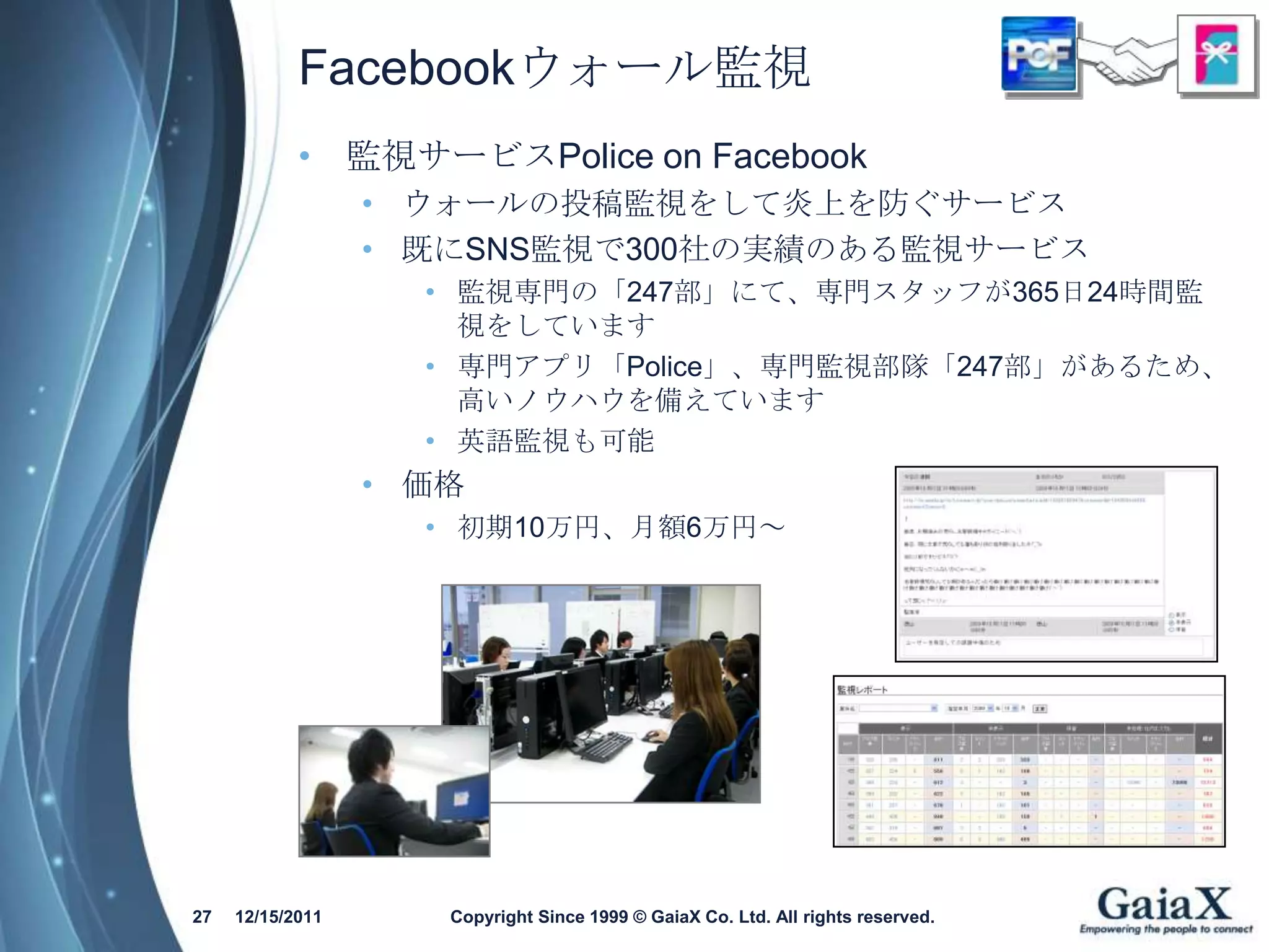Facebookウォール監視
            • 監視サービスPolice on Facebook
                  • ウォールの投稿監視をして炎上を防ぐサービス
                  • 既にSNS監視で300社の実績のある監視サービス
                    • 監視専門の「247部」にて、専門スタッフが365日24時間監
                      視をしています
                    • 専門アプリ「Police」、専門監視部隊「247部」があるため、
                      高いノウハウを備えています
                    • 英語監視も可能
                  • 価格
                    • 初期10万円、月額6万円～




27   12/15/2011      Copyright Since 1999 © GaiaX Co. Ltd. All rights reserved.
 