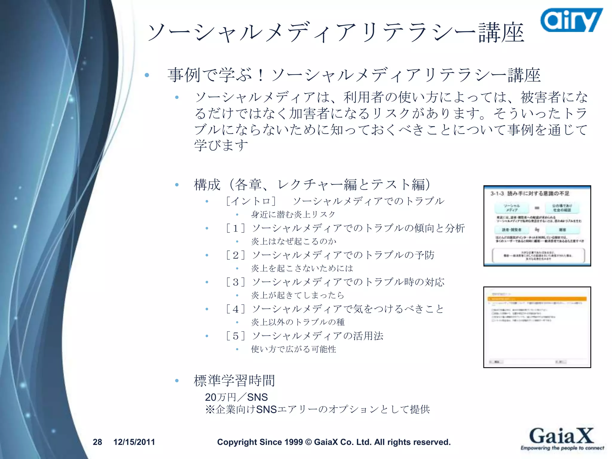 ソーシャルメディアリテラシー講座
            • 事例で学ぶ！ソーシャルメディアリテラシー講座
                  •   ソーシャルメディアは、利用者の使い方によっては、被害者にな
                      るだけではなく加害者になるリスクがあります。そういったトラ
                      ブルにならないために知っておくべきことについて事例を通じて
                      学びます

                  •   構成（各章、レクチャー編とテスト編）
                      •   ［イントロ］ ソーシャルメディアでのトラブル
                              •   身近に潜む炎上リスク
                      •   ［１］ソーシャルメディアでのトラブルの傾向と分析
                              •   炎上はなぜ起こるのか
                      •   ［２］ソーシャルメディアでのトラブルの予防
                              •   炎上を起こさないためには
                      •   ［３］ソーシャルメディアでのトラブル時の対応
                              •   炎上が起きてしまったら
                      •   ［４］ソーシャルメディアで気をつけるべきこと
                              •   炎上以外のトラブルの種
                      •   ［５］ソーシャルメディアの活用法
                              •   使い方で広がる可能性


                  •   標準学習時間
                      20万円／SNS
                      ※企業向けSNSエアリーのオプションとして提供


28   12/15/2011           Copyright Since 1999 © GaiaX Co. Ltd. All rights reserved.
 