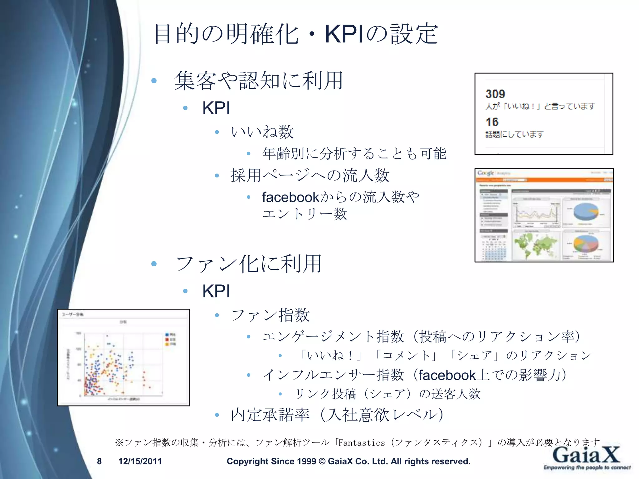 目的の明確化・KPIの設定
           • 集客や認知に利用
                 • KPI
                    • いいね数
                         • 年齢別に分析することも可能
                    • 採用ページへの流入数
                         • facebookからの流入数や
                           エントリー数


           • ファン化に利用
                 • KPI
                    • ファン指数
                         • エンゲージメント指数（投稿へのリアクション率）
                                 • 「いいね！」「コメント」「シェア」のリアクション
                         • インフルエンサー指数（facebook上での影響力）
                                 • リンク投稿（シェア）の送客人数
                    • 内定承諾率（入社意欲レベル）
    ※ファン指数の収集・分析には、ファン解析ツール「Fantastics（ファンタスティクス）」の導入が必要となります
8   12/15/2011       Copyright Since 1999 © GaiaX Co. Ltd. All rights reserved.
 