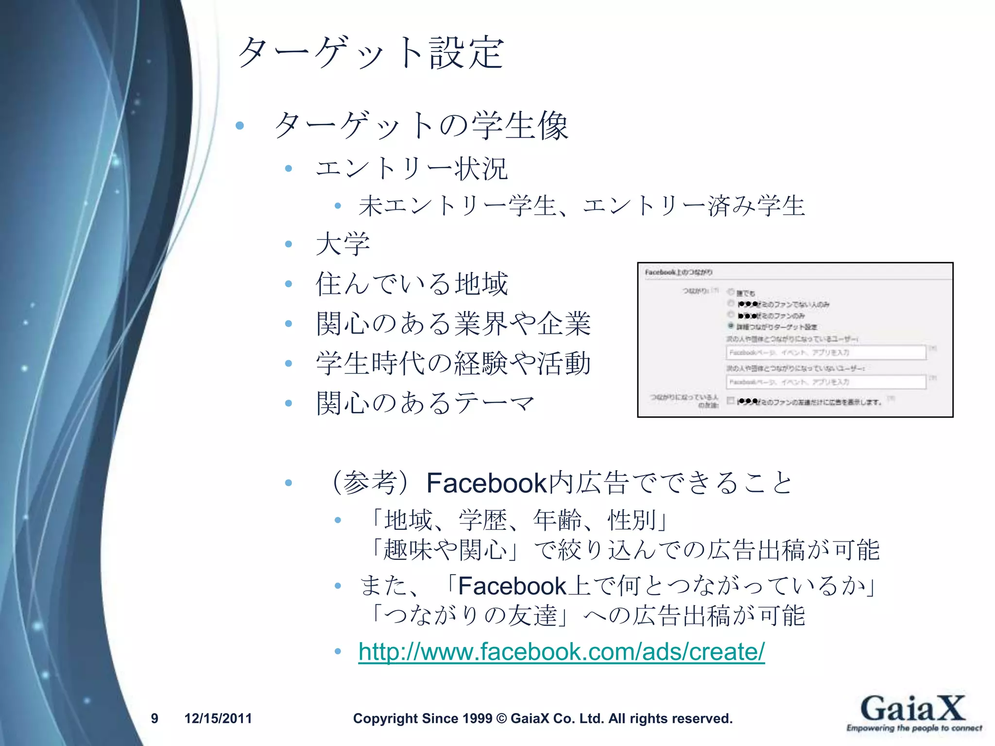 ターゲット設定
           • ターゲットの学生像
                 • エントリー状況
                     • 未エントリー学生、エントリー済み学生
                 •   大学
                 •   住んでいる地域                                                       ●●●

                 •
                                                                                   ●●●
                     関心のある業界や企業
                 •   学生時代の経験や活動
                 •   関心のあるテーマ                                                      ●●●




                 • （参考）Facebook内広告でできること
                     • 「地域、学歴、年齢、性別」
                       「趣味や関心」で絞り込んでの広告出稿が可能
                     • また、「Facebook上で何とつながっているか」
                       「つながりの友達」への広告出稿が可能
                     • http://www.facebook.com/ads/create/

9   12/15/2011        Copyright Since 1999 © GaiaX Co. Ltd. All rights reserved.
 