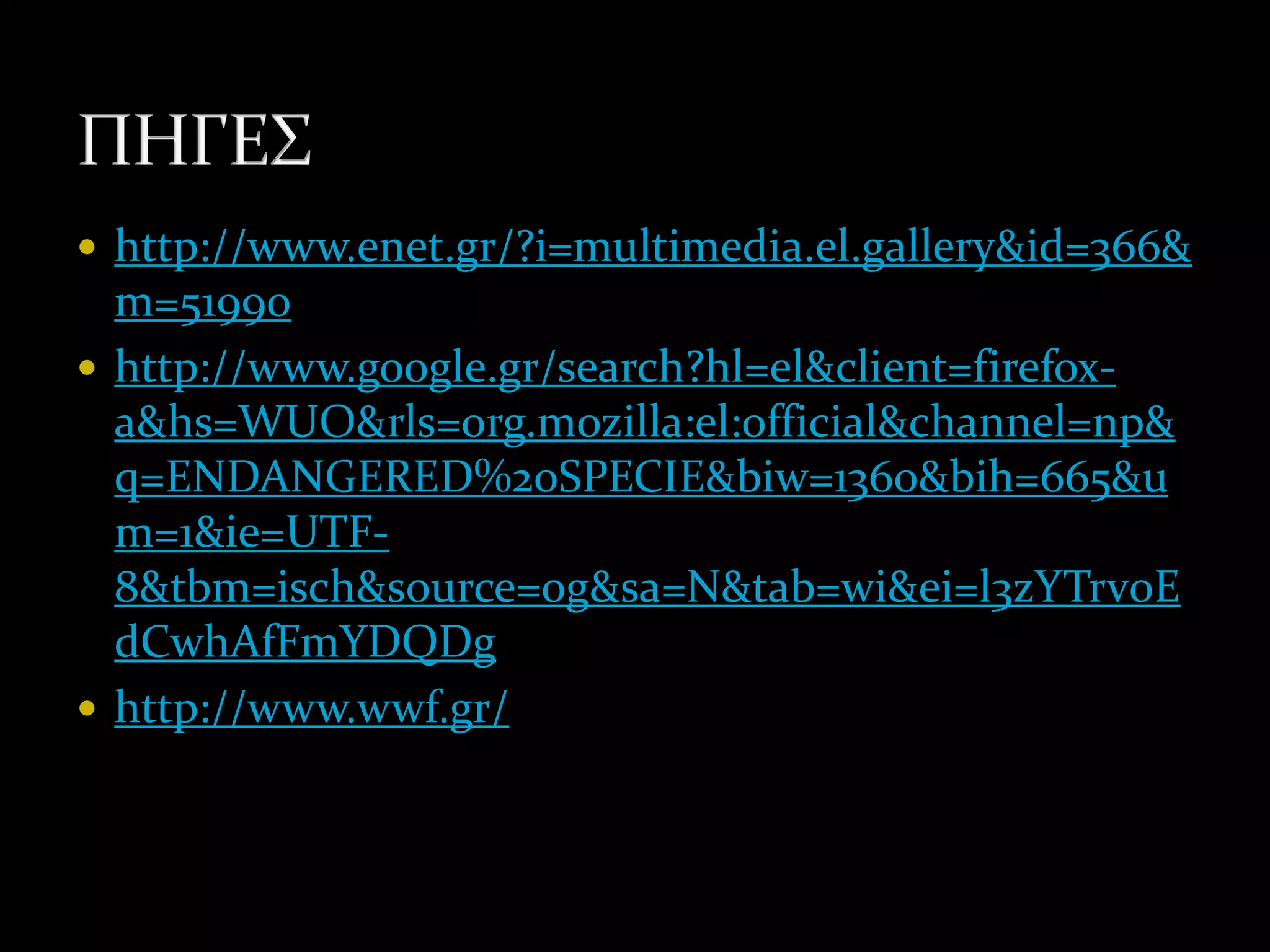  http://www.enet.gr/?i=multimedia.el.gallery&id=366&
  m=51990
 http://www.google.gr/search?hl=el&client=firefox-
  a&hs=WUO&rls=org.mozilla:el:official&channel=np&
  q=ENDANGERED%20SPECIE&biw=1360&bih=665&u
  m=1&ie=UTF-
  8&tbm=isch&source=og&sa=N&tab=wi&ei=l3zYTrv0E
  dCwhAfFmYDQDg
 http://www.wwf.gr/
 