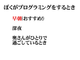ぼくがプログラミングをするとき

 早朝(おすすめ!)

 深夜

 奥さんがひとりで
 過ごしているとき
 