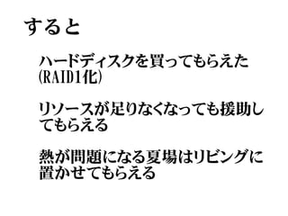すると
ハードディスクを買ってもらえた
(RAID1化)

リソースが足りなくなっても援助し
てもらえる

熱が問題になる夏場はリビングに
置かせてもらえる
 