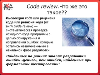 Code review.Что же это
                  такое??
Инспекция кода или рецензия
кода или ревизия кода (от
англ.Code review) —
систематическая проверка
исходного кода программы с
целью обнаружения и
исправления ошибок, которые
остались незамеченными в
начальной фазе разработки.
Найденные на ранних этапах разработки
ошибки «ценнее», чем ошибки, найденные при
формальном тестировании!
 