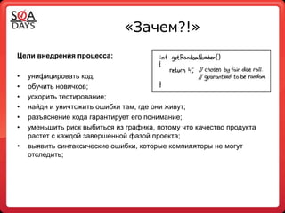 «Зачем?!»
Цели внедрения процесса:

•   унифицировать код;
•   обучить новичков;
•   ускорить тестирование;
•   найди и уничтожить ошибки там, где они живут;
•   разъяснение кода гарантирует его понимание;
•   уменьшить риск выбиться из графика, потому что качество продукта
    растет с каждой завершенной фазой проекта;
•   выявить синтаксические ошибки, которые компиляторы не могут
    отследить;
 