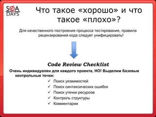 Что такое «хорошо» и что
                 такое «плохо»?
    Для качественного построения процесса тестирования, правила
              рецензирования кода следует унифицировать!




                  Code Review Checklist
Очень индивидуален для каждого проекта, НО! Выделим базовые
  контрольные точки:
                  Поиск уязвимостей
                  Поиск синтаксических ошибок
                  Поиск утечки ресурсов
                  Контроль структуры
                  Комментарии
 