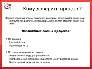 Кому доверить процесс?
Каждый проект по-своему подходит к ревизиям: используются различные
   инструменты, различные процедуры, в приоритет ставятся различные
   цели.


             Возможные схемы процесса:

1. По времени
- До check-in – a
- После сheck-in –а

2. По ответственному за процесс:
- Ответственный ведущий разработчик
- Распределенная схема рецензирования между разработчиками
- Ответственный ведущий тестировщик
 