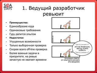 1. Ведущий разработчик
                     ревьюит
•   Преимущества:
-   Единообразие кода
-   Одинаковые требования
-   Гуру делится опытом
•   Недостатки:
-   Упущенные возможности
-   Только выборочная проверка
-   Скорее всего off-line проверка
-   Более важные задачи в
    приоритете, на ревью
    зачастую не хватает времени
 