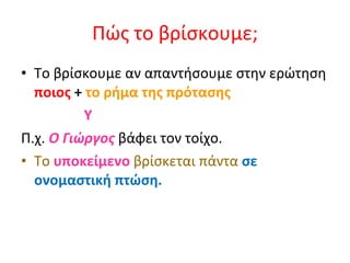 Πώς το βρίσκουμε; Το βρίσκουμε αν απαντήσουμε στην ερώτηση  ποιος  +  το ρήμα της πρότασης Y  Π.χ.  Ο Γιώργος  βάφει τον τοίχο. Το   υποκείμενο   βρίσκεται πάντα  σε ονομαστική πτώση . 