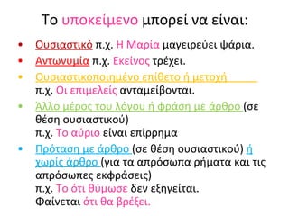 Το  υποκείμενο  μπορεί να είναι: Ουσιαστικό  π.χ.  Η   Μαρία  μαγειρεύει ψάρια. Αντωνυμία  π.χ.  Εκείνος  τρέχει. Ουσιαστικοποιημένο επίθετο ή μετοχή  π.χ.  Οι   επιμελείς  ανταμείβονται. Άλλο μέρος του λόγου ή φράση με άρθρο  (σε θέση ουσιαστικού)  π.χ.  Το   αύριο  είναι επίρρημα Πρόταση με άρθρο  (σε θέση ουσιαστικού)  ή χωρίς άρθρο  (για τα απρόσωπα ρήματα και τις απρόσωπες εκφράσεις)  π.χ.  Το ότι θύμωσε  δεν εξηγείται.  Φαίνεται  ότι θα βρέξει. 