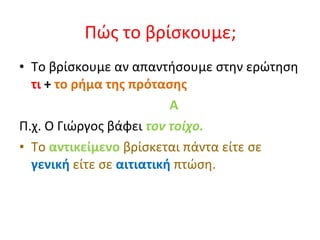 Πώς το βρίσκουμε; Το βρίσκουμε αν απαντήσουμε στην ερώτηση  τι  +  το ρήμα της πρότασης   A Π.χ. Ο Γιώργος βάφει  τον τοίχο. Το  αντικείμενο  βρίσκεται πάντα είτε σε  γενική  είτε σε  αιτιατική  πτώση . 